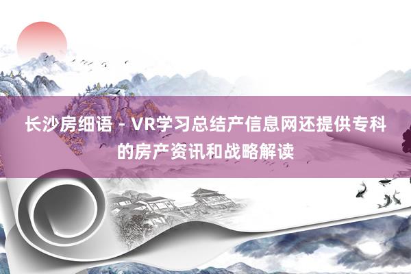 长沙房细语 - VR学习总结产信息网还提供专科的房产资讯和战略解读